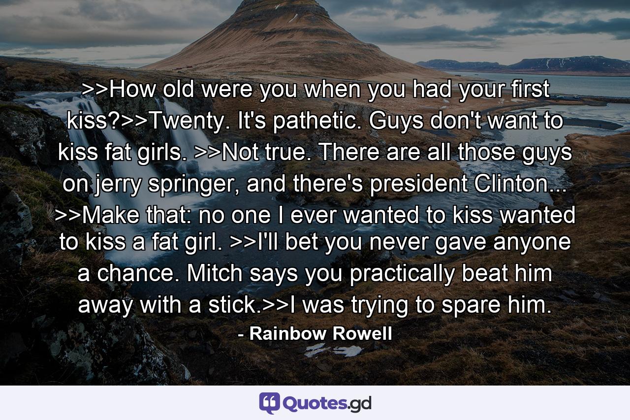 >>How old were you when you had your first kiss?>>Twenty. It's pathetic. Guys don't want to kiss fat girls. >>Not true. There are all those guys on jerry springer, and there's president Clinton... >>Make that: no one I ever wanted to kiss wanted to kiss a fat girl. >>I'll bet you never gave anyone a chance. Mitch says you practically beat him away with a stick.>>I was trying to spare him. - Quote by Rainbow Rowell