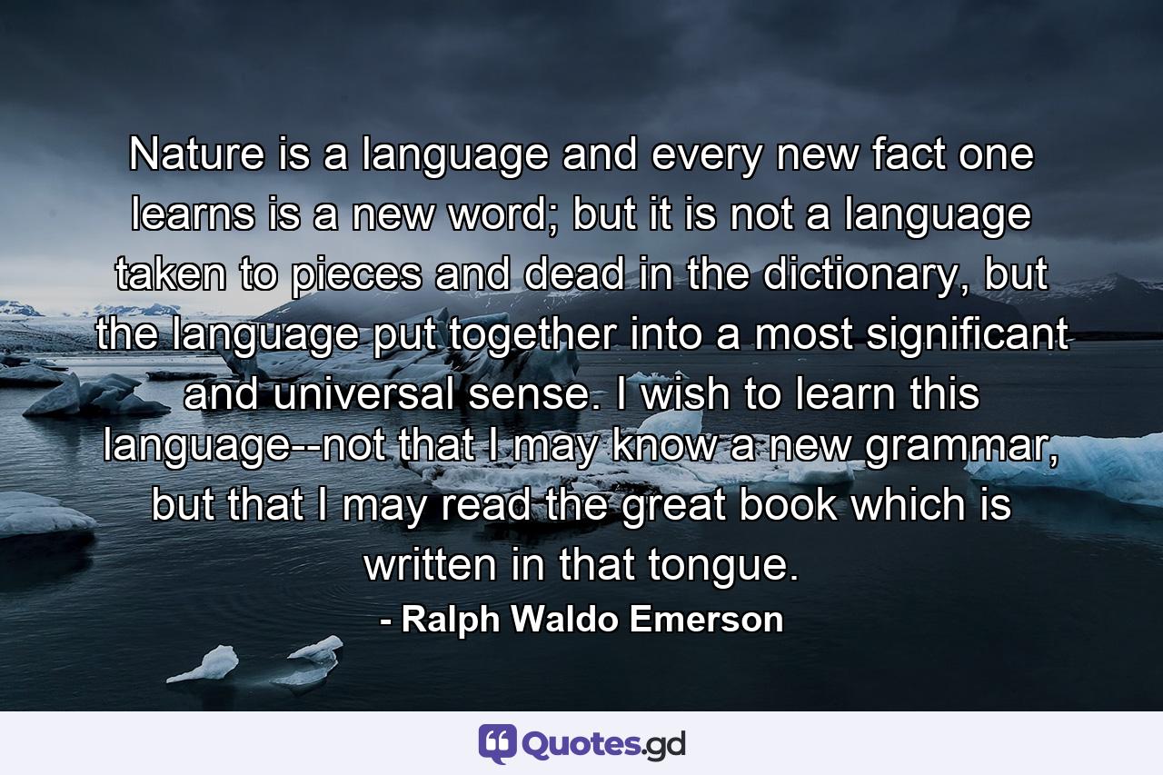 Nature is a language and every new fact one learns is a new word; but it is not a language taken to pieces and dead in the dictionary, but the language put together into a most significant and universal sense. I wish to learn this language--not that I may know a new grammar, but that I may read the great book which is written in that tongue. - Quote by Ralph Waldo Emerson