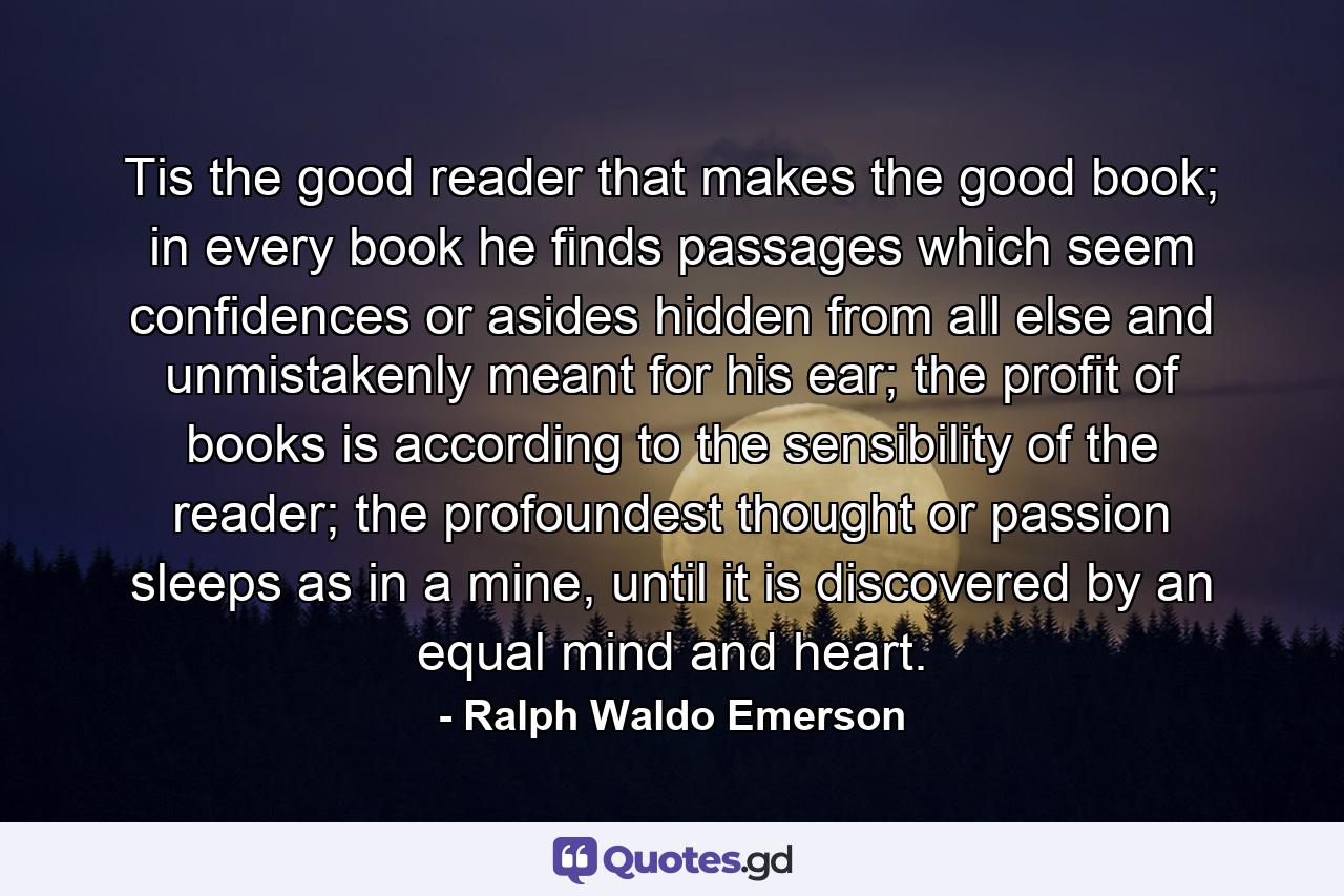 Tis the good reader that makes the good book; in every book he finds passages which seem confidences or asides hidden from all else and unmistakenly meant for his ear; the profit of books is according to the sensibility of the reader; the profoundest thought or passion sleeps as in a mine, until it is discovered by an equal mind and heart. - Quote by Ralph Waldo Emerson