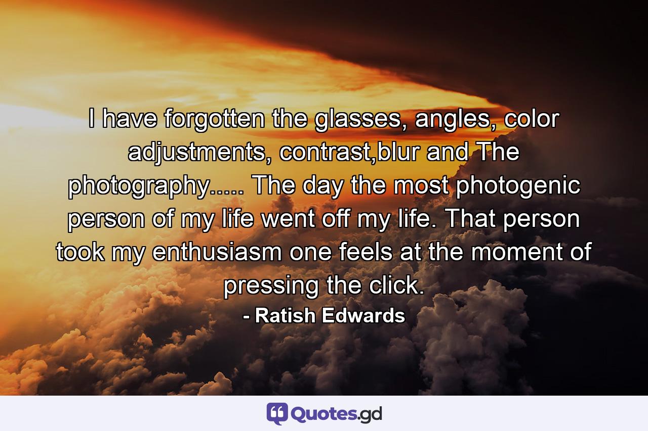 I have forgotten the glasses, angles, color adjustments, contrast,blur and The photography..... The day the most photogenic person of my life went off my life. That person took my enthusiasm one feels at the moment of pressing the click. - Quote by Ratish Edwards