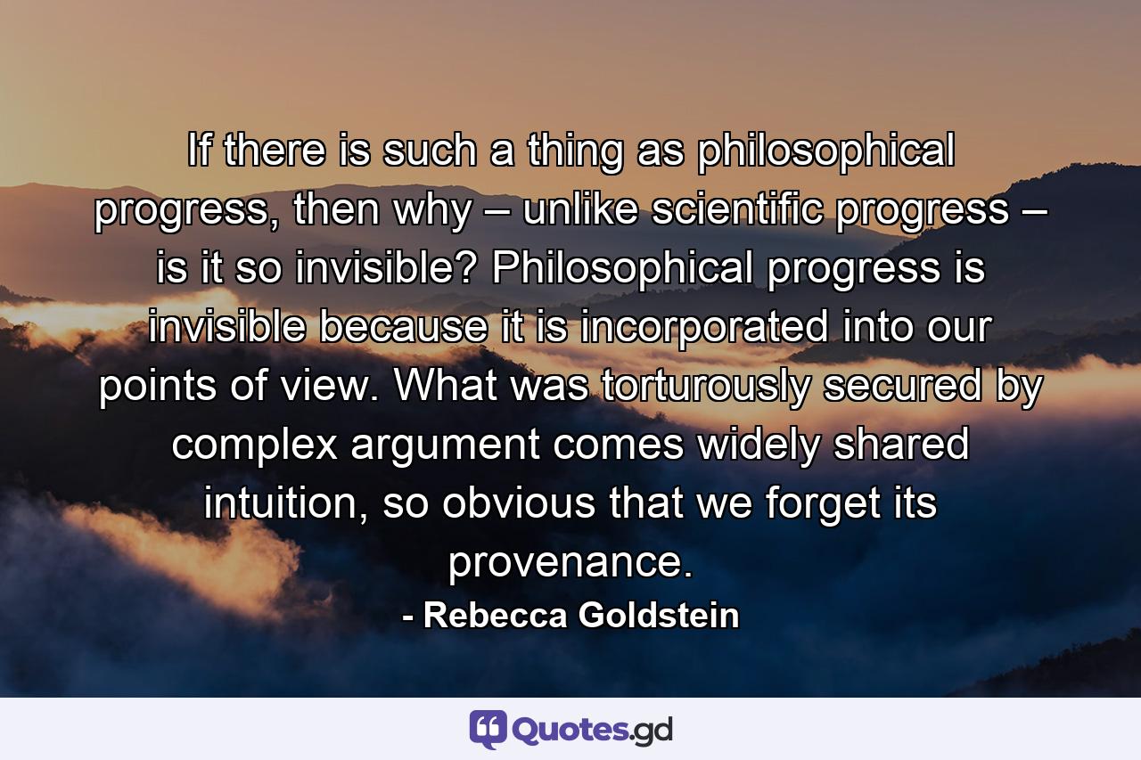 If there is such a thing as philosophical progress, then why – unlike scientific progress – is it so invisible? Philosophical progress is invisible because it is incorporated into our points of view. What was torturously secured by complex argument comes widely shared intuition, so obvious that we forget its provenance. - Quote by Rebecca Goldstein