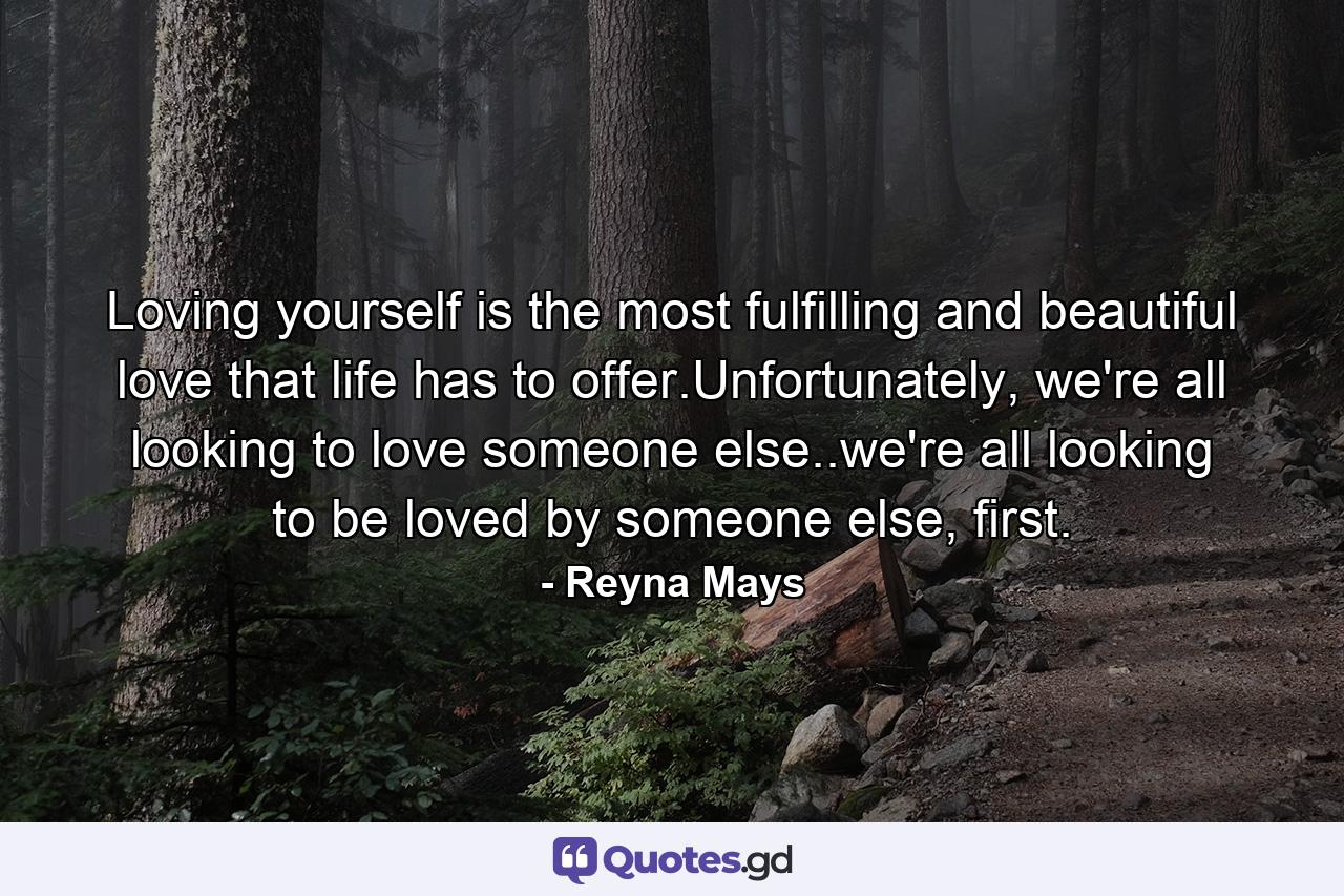 Loving yourself is the most fulfilling and beautiful love that life has to offer.Unfortunately, we're all looking to love someone else..we're all looking to be loved by someone else, first. - Quote by Reyna Mays