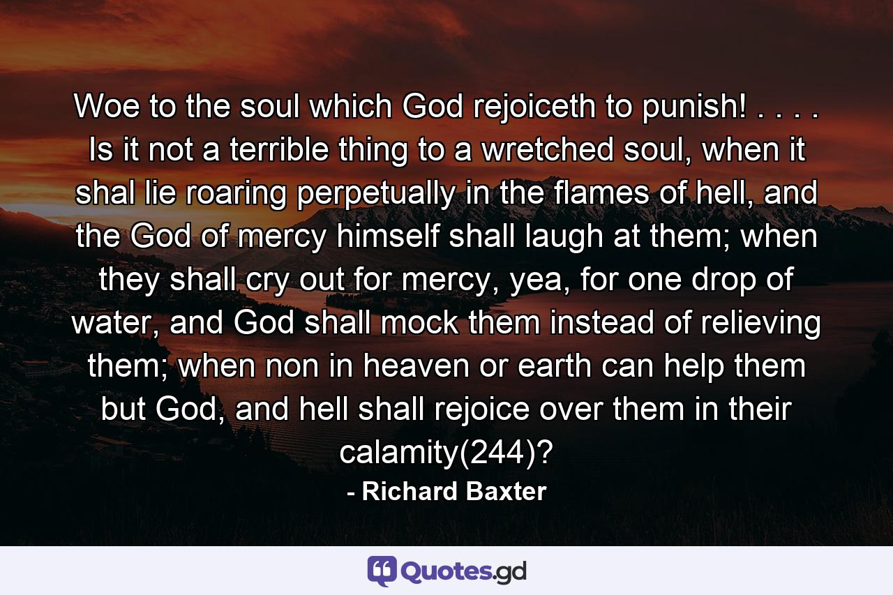 Woe to the soul which God rejoiceth to punish! . . . . Is it not a terrible thing to a wretched soul, when it shal lie roaring perpetually in the flames of hell, and the God of mercy himself shall laugh at them; when they shall cry out for mercy, yea, for one drop of water, and God shall mock them instead of relieving them; when non in heaven or earth can help them but God, and hell shall rejoice over them in their calamity(244)? - Quote by Richard Baxter