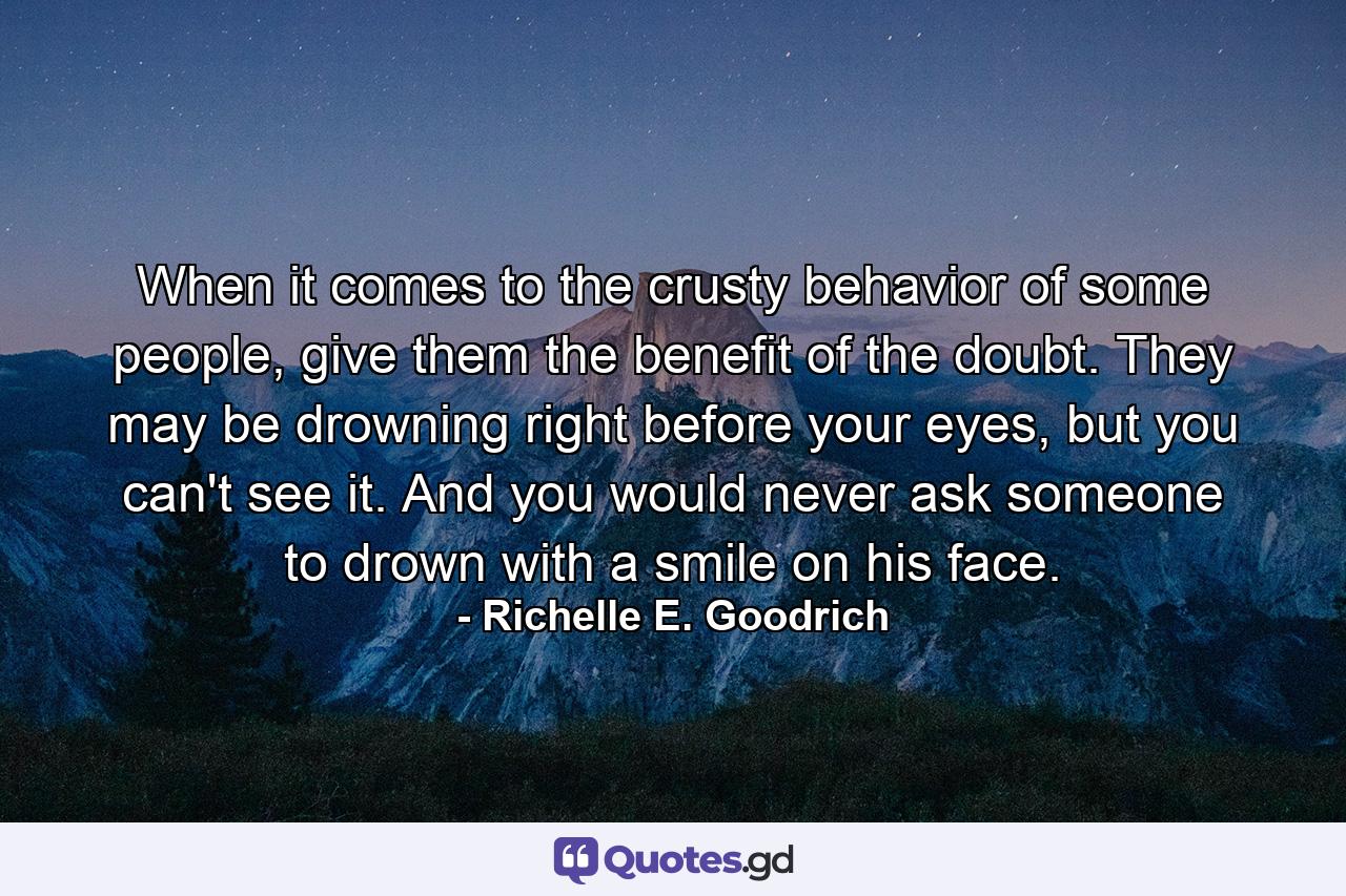 When it comes to the crusty behavior of some people, give them the benefit of the doubt. They may be drowning right before your eyes, but you can't see it. And you would never ask someone to drown with a smile on his face. - Quote by Richelle E. Goodrich