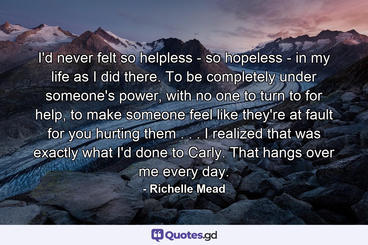 I'd never felt so helpless - so hopeless - in my life as I did there. To be completely under someone's power, with no one to turn to for help, to make someone feel like they're at fault for you hurting them . . . I realized that was exactly what I'd done to Carly. That hangs over me every day. - Quote by Richelle Mead