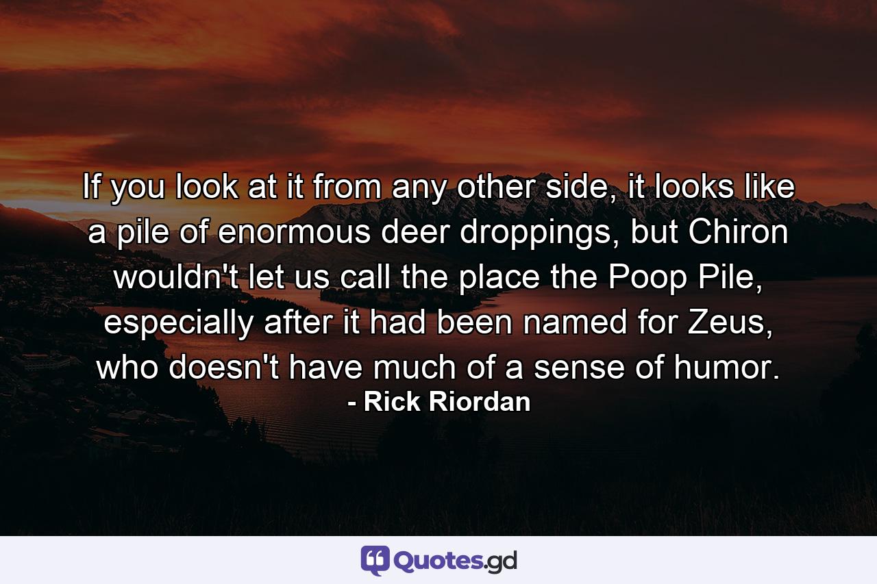 If you look at it from any other side, it looks like a pile of enormous deer droppings, but Chiron wouldn't let us call the place the Poop Pile, especially after it had been named for Zeus, who doesn't have much of a sense of humor. - Quote by Rick Riordan