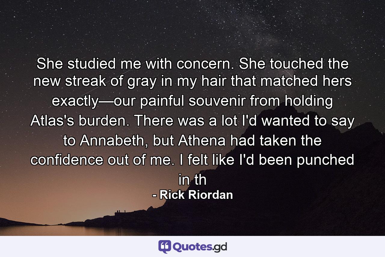 She studied me with concern. She touched the new streak of gray in my hair that matched hers exactly—our painful souvenir from holding Atlas's burden. There was a lot I'd wanted to say to Annabeth, but Athena had taken the confidence out of me. I felt like I'd been punched in th - Quote by Rick Riordan