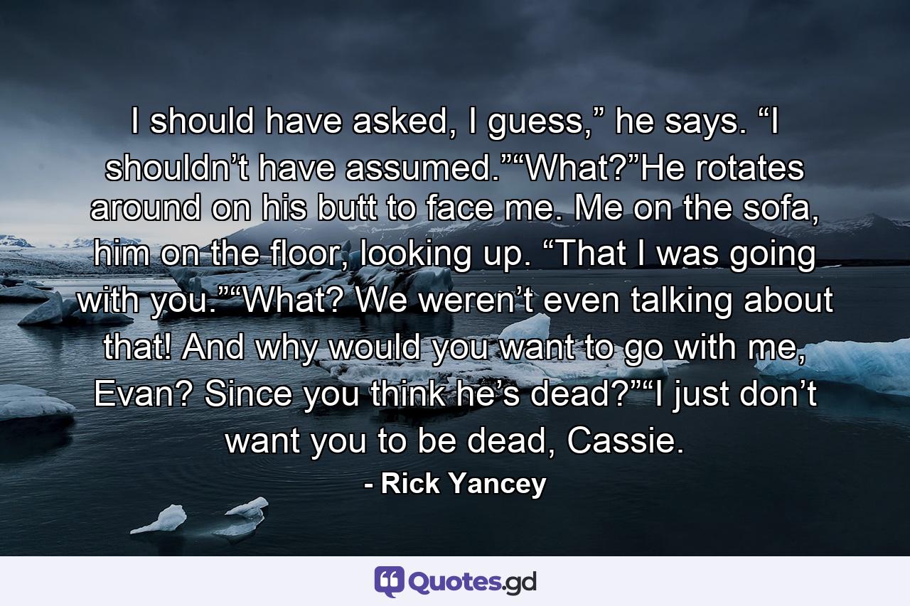 I should have asked, I guess,” he says. “I shouldn’t have assumed.”“What?”He rotates around on his butt to face me. Me on the sofa, him on the floor, looking up. “That I was going with you.”“What? We weren’t even talking about that! And why would you want to go with me, Evan? Since you think he’s dead?”“I just don’t want you to be dead, Cassie. - Quote by Rick Yancey