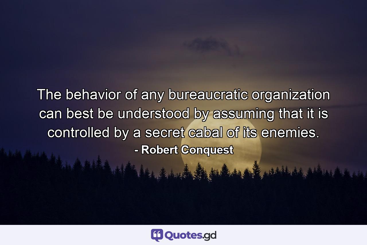 The behavior of any bureaucratic organization can best be understood by assuming that it is controlled by a secret cabal of its enemies. - Quote by Robert Conquest