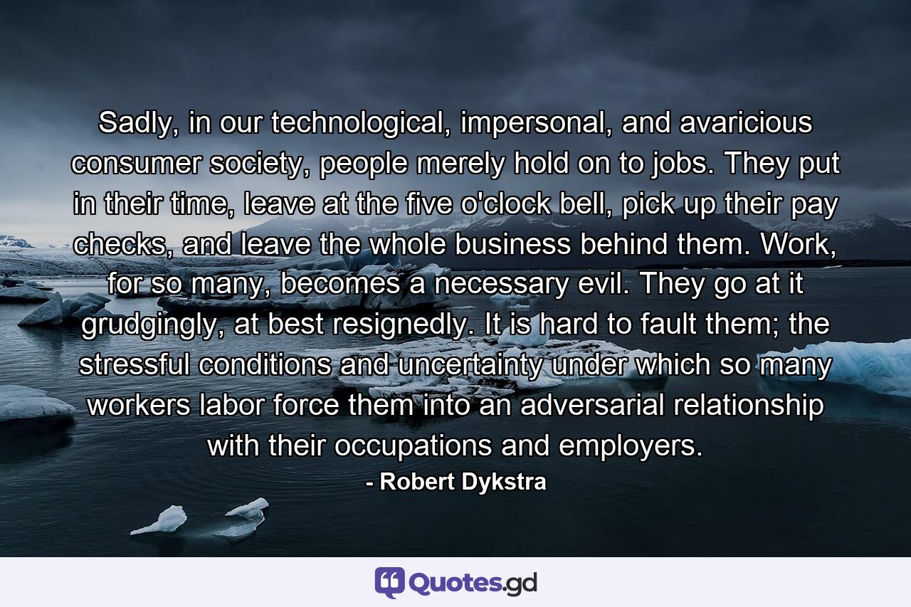 Sadly, in our technological, impersonal, and avaricious consumer society, people merely hold on to jobs. They put in their time, leave at the five o'clock bell, pick up their pay checks, and leave the whole business behind them. Work, for so many, becomes a necessary evil. They go at it grudgingly, at best resignedly. It is hard to fault them; the stressful conditions and uncertainty under which so many workers labor force them into an adversarial relationship with their occupations and employers. - Quote by Robert Dykstra