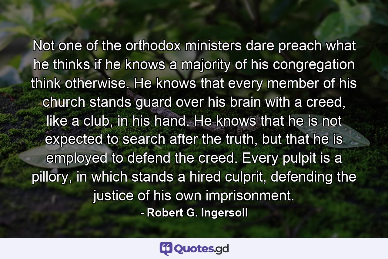 Not one of the orthodox ministers dare preach what he thinks if he knows a majority of his congregation think otherwise. He knows that every member of his church stands guard over his brain with a creed, like a club, in his hand. He knows that he is not expected to search after the truth, but that he is employed to defend the creed. Every pulpit is a pillory, in which stands a hired culprit, defending the justice of his own imprisonment. - Quote by Robert G. Ingersoll