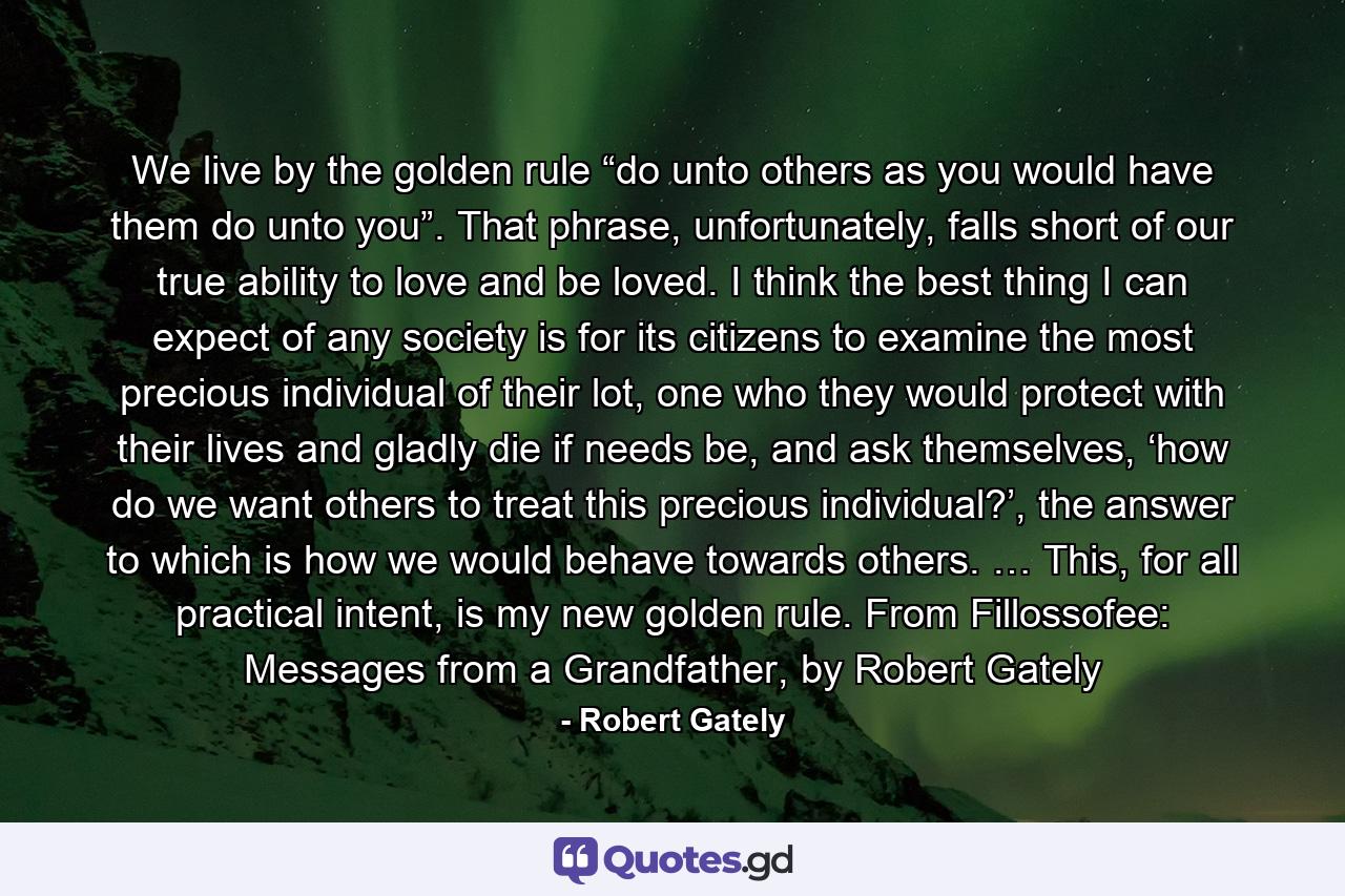 We live by the golden rule “do unto others as you would have them do unto you”. That phrase, unfortunately, falls short of our true ability to love and be loved. I think the best thing I can expect of any society is for its citizens to examine the most precious individual of their lot, one who they would protect with their lives and gladly die if needs be, and ask themselves, ‘how do we want others to treat this precious individual?’, the answer to which is how we would behave towards others. … This, for all practical intent, is my new golden rule. From Fillossofee: Messages from a Grandfather, by Robert Gately - Quote by Robert Gately