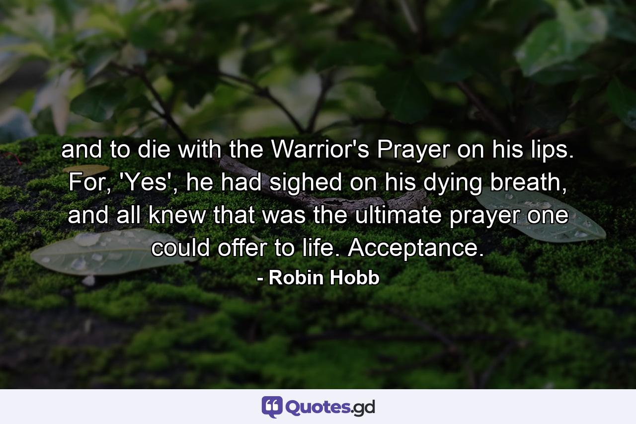 and to die with the Warrior's Prayer on his lips. For, 'Yes', he had sighed on his dying breath, and all knew that was the ultimate prayer one could offer to life. Acceptance. - Quote by Robin Hobb