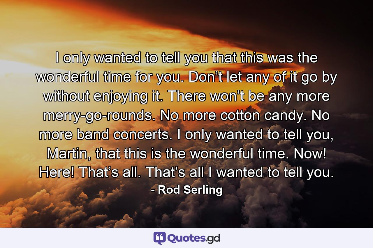 I only wanted to tell you that this was the wonderful time for you. Don’t let any of it go by without enjoying it. There won’t be any more merry-go-rounds. No more cotton candy. No more band concerts. I only wanted to tell you, Martin, that this is the wonderful time. Now! Here! That’s all. That’s all I wanted to tell you. - Quote by Rod Serling