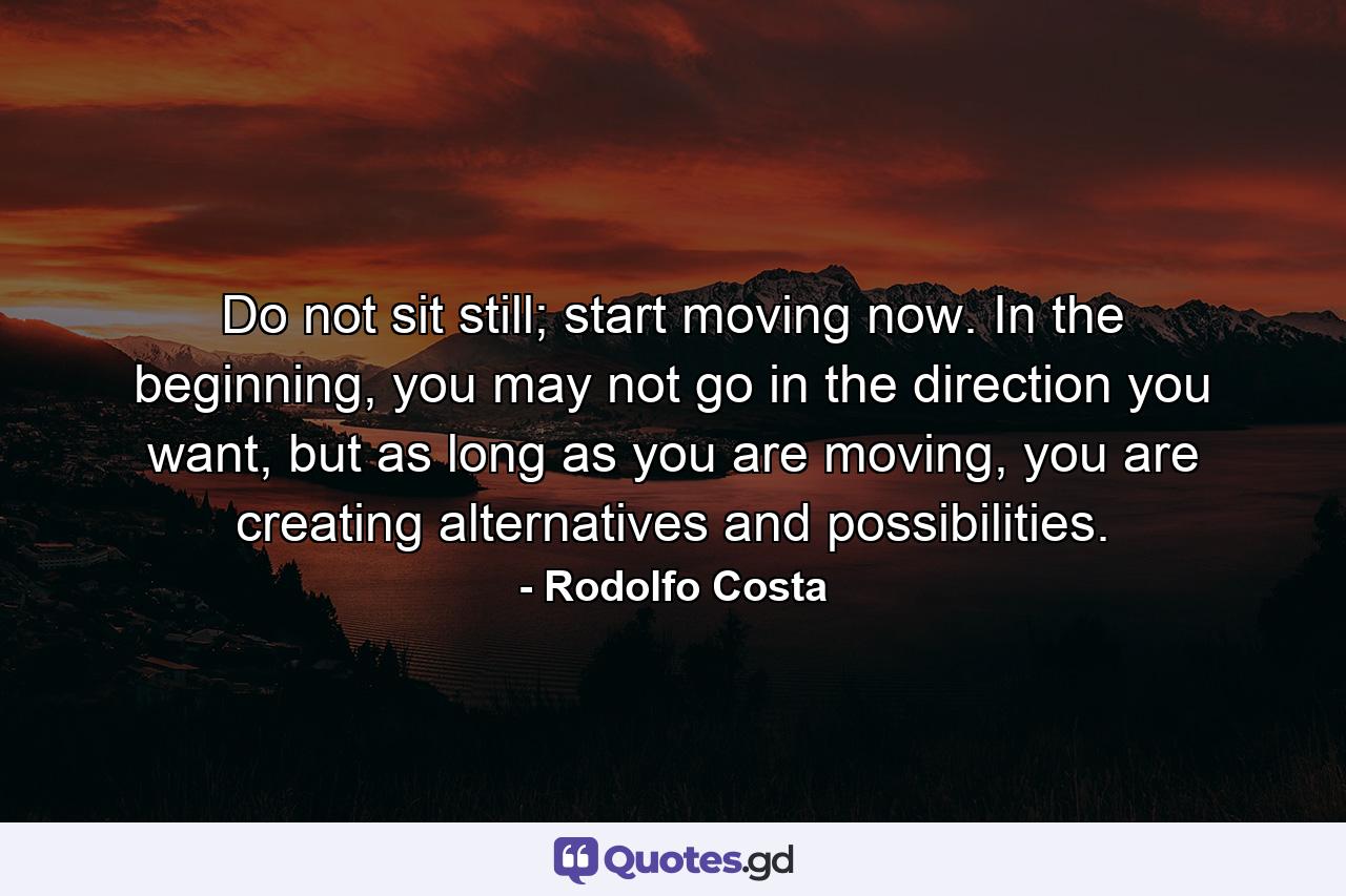 Do not sit still; start moving now. In the beginning, you may not go in the direction you want, but as long as you are moving, you are creating alternatives and possibilities. - Quote by Rodolfo Costa