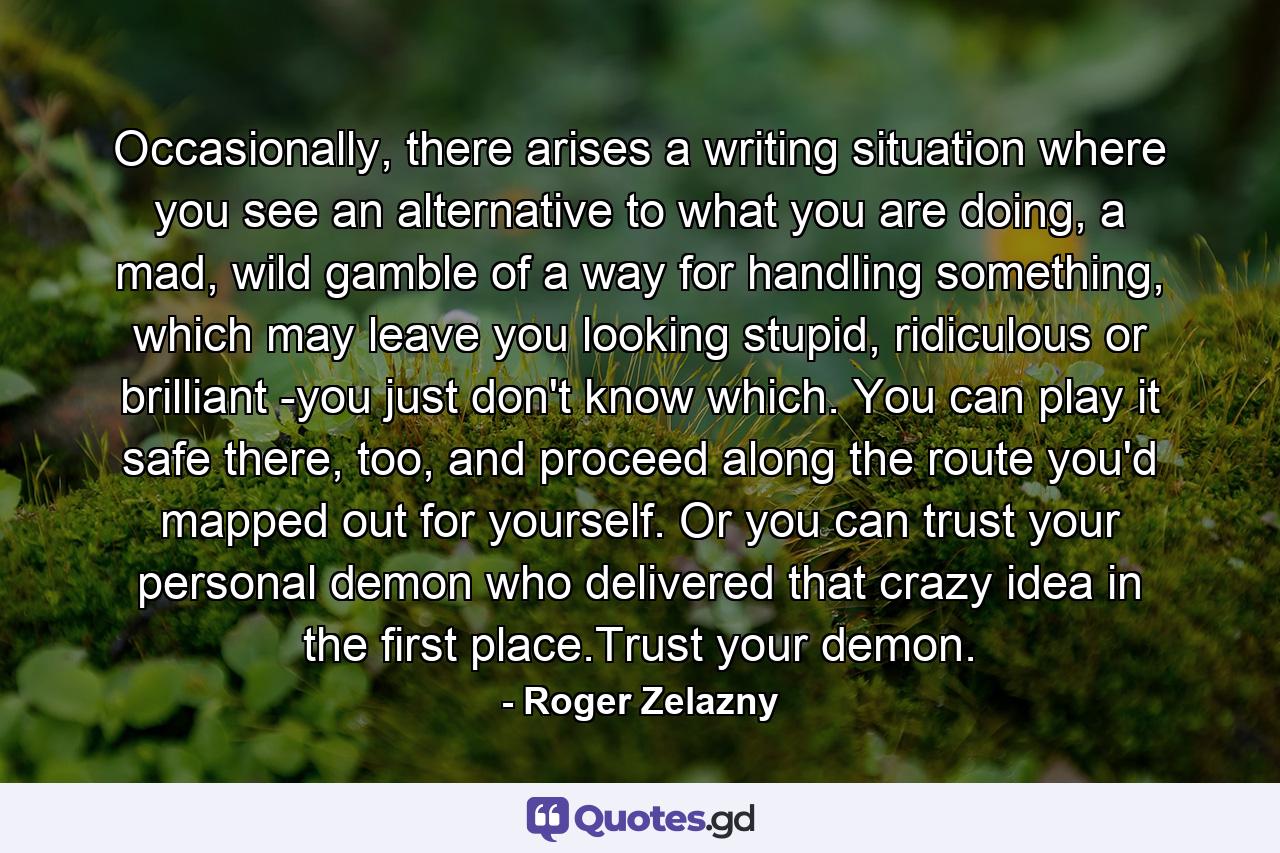 Occasionally, there arises a writing situation where you see an alternative to what you are doing, a mad, wild gamble of a way for handling something, which may leave you looking stupid, ridiculous or brilliant -you just don't know which. You can play it safe there, too, and proceed along the route you'd mapped out for yourself. Or you can trust your personal demon who delivered that crazy idea in the first place.Trust your demon. - Quote by Roger Zelazny