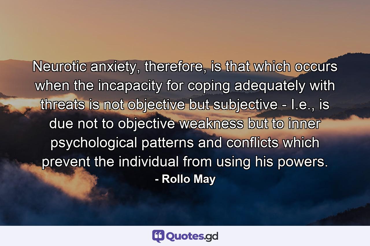 Neurotic anxiety, therefore, is that which occurs when the incapacity for coping adequately with threats is not objective but subjective - I.e., is due not to objective weakness but to inner psychological patterns and conflicts which prevent the individual from using his powers. - Quote by Rollo May