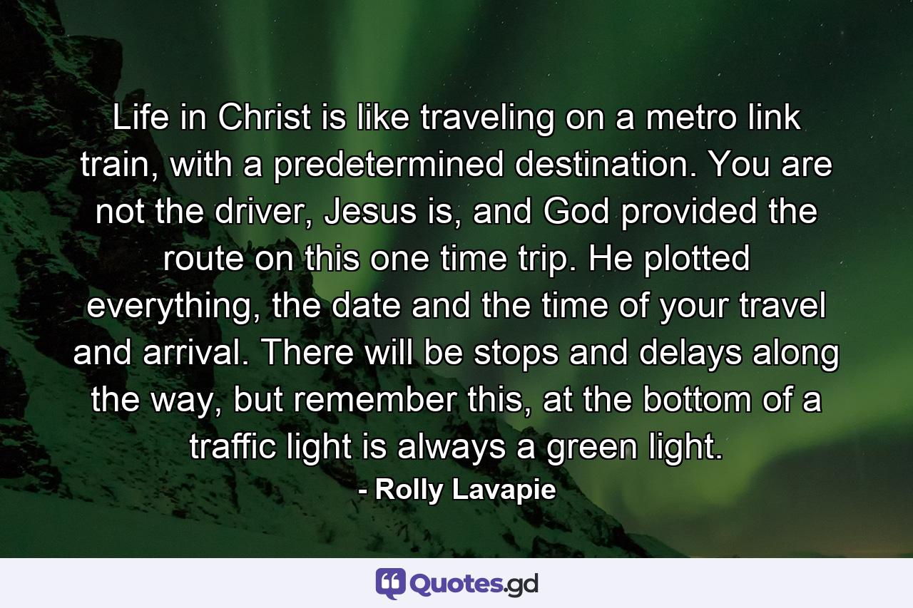 Life in Christ is like traveling on a metro link train, with a predetermined destination. You are not the driver, Jesus is, and God provided the route on this one time trip. He plotted everything, the date and the time of your travel and arrival. There will be stops and delays along the way, but remember this, at the bottom of a traffic light is always a green light. - Quote by Rolly Lavapie