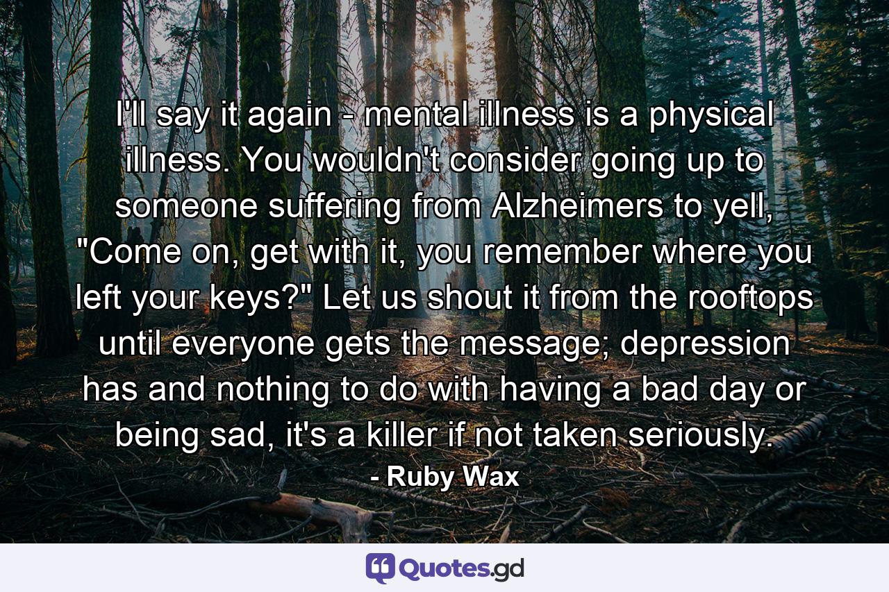 I'll say it again - mental illness is a physical illness. You wouldn't consider going up to someone suffering from Alzheimers to yell, 