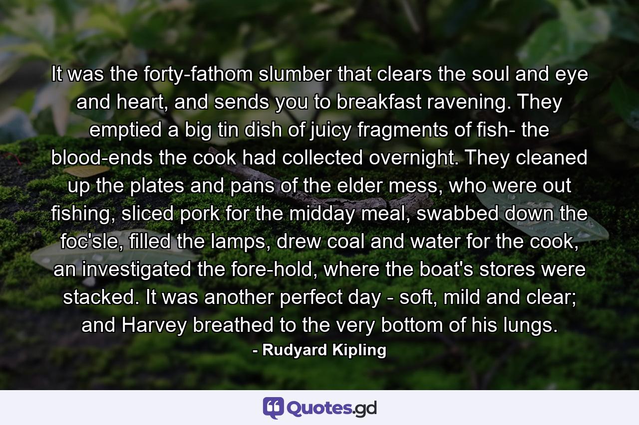 It was the forty-fathom slumber that clears the soul and eye and heart, and sends you to breakfast ravening. They emptied a big tin dish of juicy fragments of fish- the blood-ends the cook had collected overnight. They cleaned up the plates and pans of the elder mess, who were out fishing, sliced pork for the midday meal, swabbed down the foc'sle, filled the lamps, drew coal and water for the cook, an investigated the fore-hold, where the boat's stores were stacked. It was another perfect day - soft, mild and clear; and Harvey breathed to the very bottom of his lungs. - Quote by Rudyard Kipling