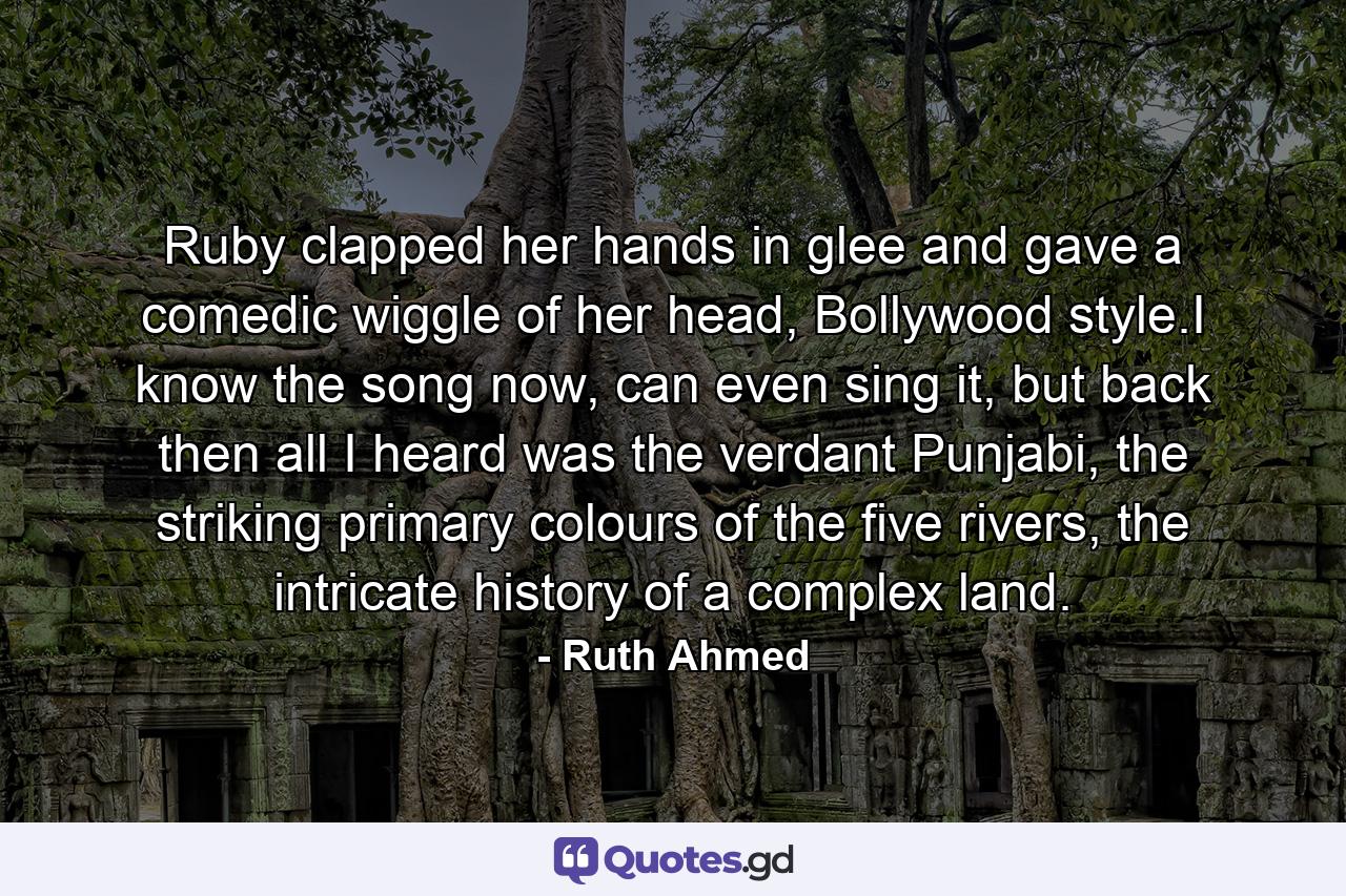 Ruby clapped her hands in glee and gave a comedic wiggle of her head, Bollywood style.I know the song now, can even sing it, but back then all I heard was the verdant Punjabi, the striking primary colours of the five rivers, the intricate history of a complex land. - Quote by Ruth Ahmed