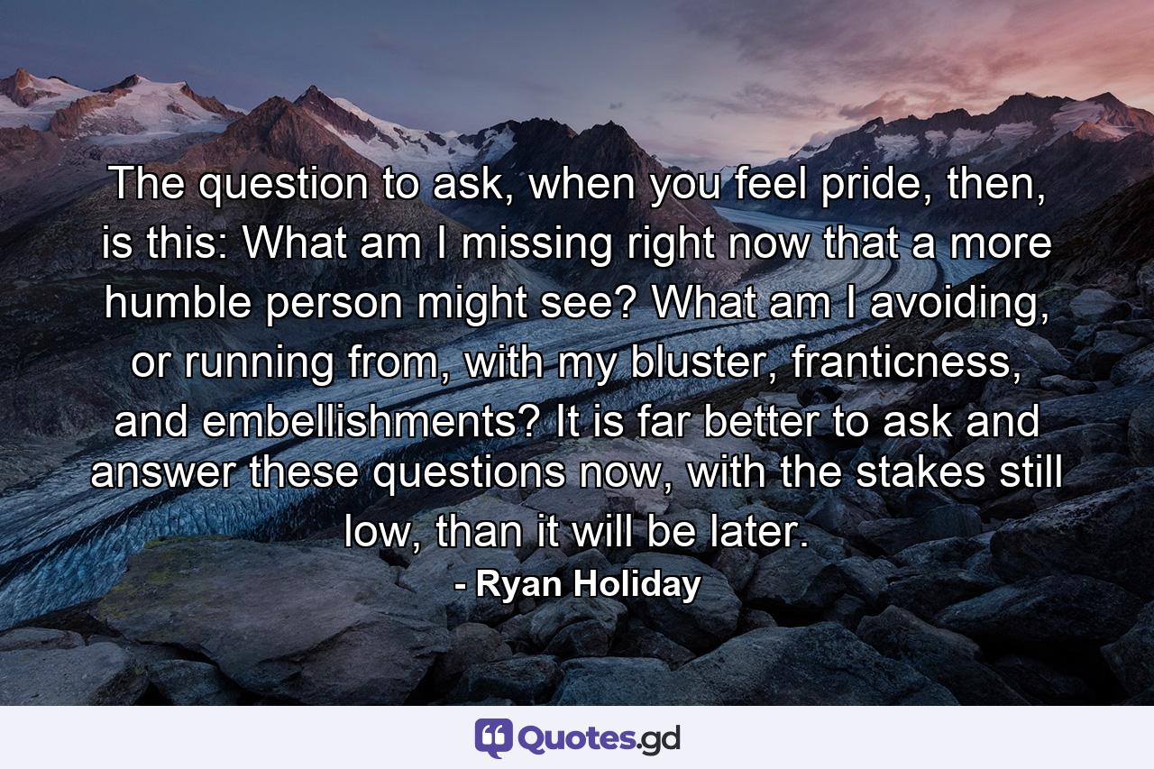 The question to ask, when you feel pride, then, is this: What am I missing right now that a more humble person might see? What am I avoiding, or running from, with my bluster, franticness, and embellishments? It is far better to ask and answer these questions now, with the stakes still low, than it will be later. - Quote by Ryan Holiday