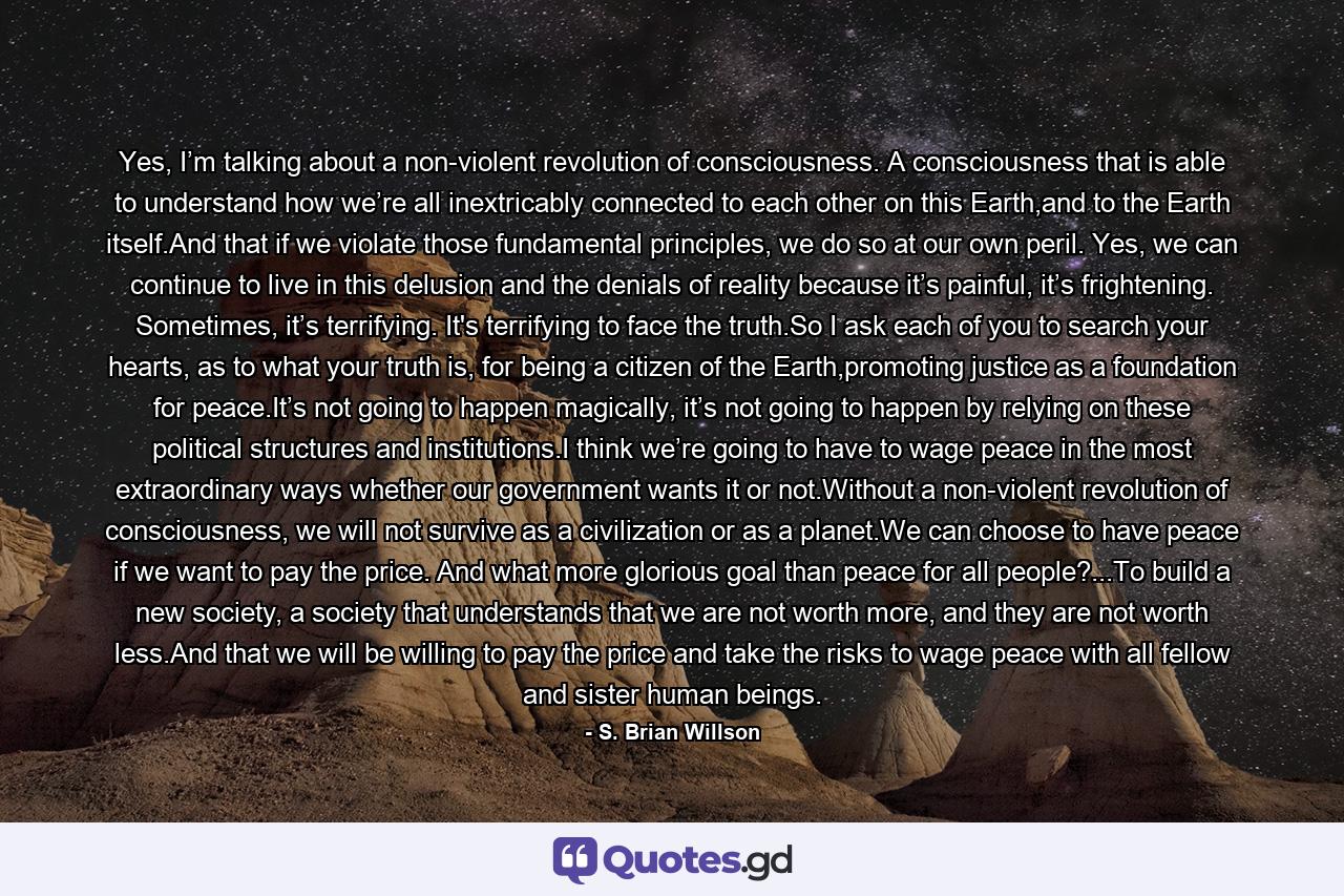 Yes, I’m talking about a non-violent revolution of consciousness. A consciousness that is able to understand how we’re all inextricably connected to each other on this Earth,and to the Earth itself.And that if we violate those fundamental principles, we do so at our own peril. Yes, we can continue to live in this delusion and the denials of reality because it’s painful, it’s frightening. Sometimes, it’s terrifying. It's terrifying to face the truth.So I ask each of you to search your hearts, as to what your truth is, for being a citizen of the Earth,promoting justice as a foundation for peace.It’s not going to happen magically, it’s not going to happen by relying on these political structures and institutions.I think we’re going to have to wage peace in the most extraordinary ways whether our government wants it or not.Without a non-violent revolution of consciousness, we will not survive as a civilization or as a planet.We can choose to have peace if we want to pay the price. And what more glorious goal than peace for all people?...To build a new society, a society that understands that we are not worth more, and they are not worth less.And that we will be willing to pay the price and take the risks to wage peace with all fellow and sister human beings. - Quote by S. Brian Willson