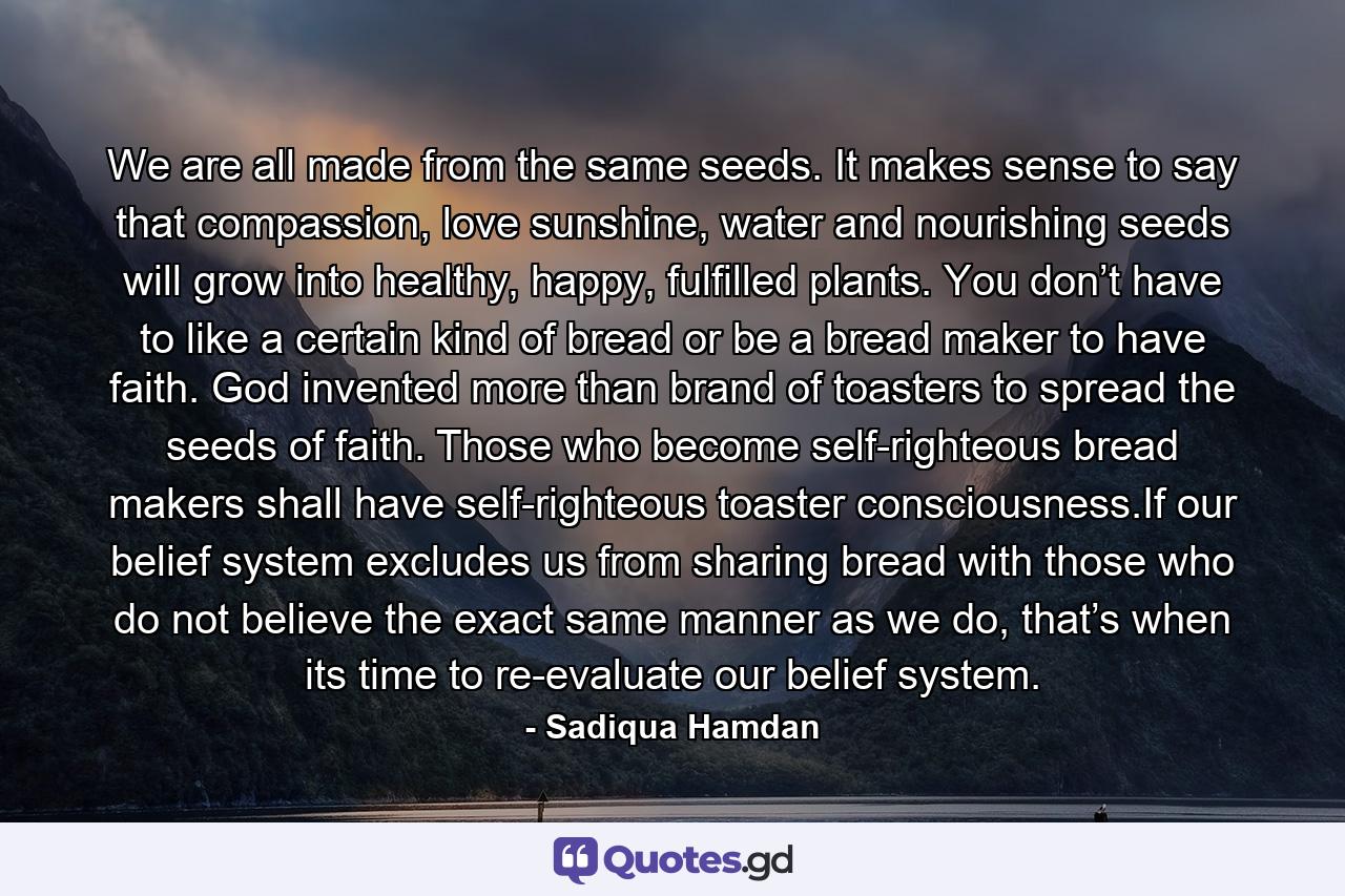 We are all made from the same seeds. It makes sense to say that compassion, love sunshine, water and nourishing seeds will grow into healthy, happy, fulfilled plants. You don’t have to like a certain kind of bread or be a bread maker to have faith. God invented more than brand of toasters to spread the seeds of faith. Those who become self-righteous bread makers shall have self-righteous toaster consciousness.If our belief system excludes us from sharing bread with those who do not believe the exact same manner as we do, that’s when its time to re-evaluate our belief system. - Quote by Sadiqua Hamdan