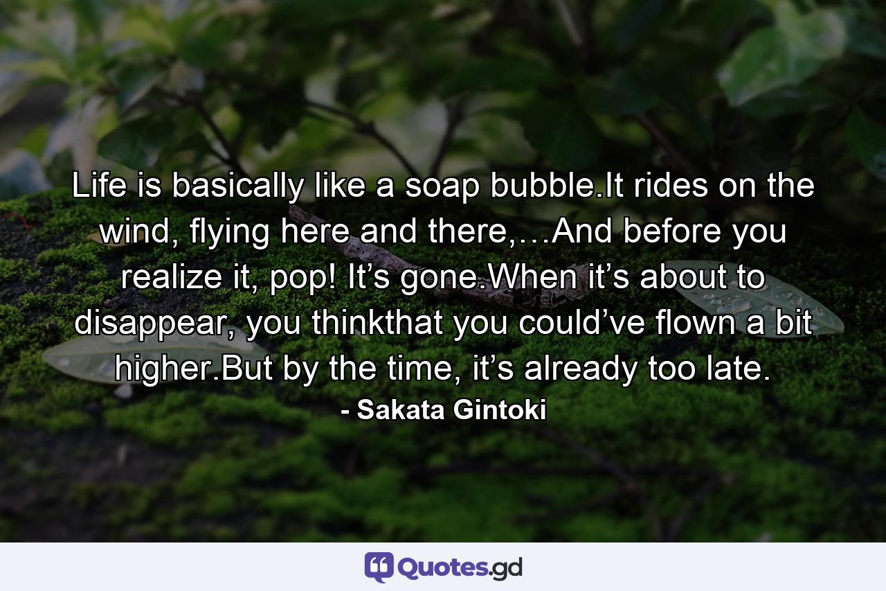 Life is basically like a soap bubble.It rides on the wind, flying here and there,…And before you realize it, pop! It’s gone.When it’s about to disappear, you thinkthat you could’ve flown a bit higher.But by the time, it’s already too late. - Quote by Sakata Gintoki