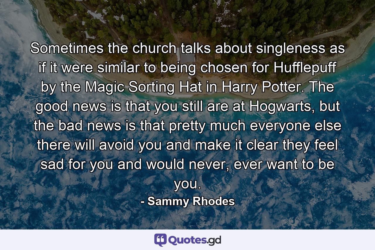 Sometimes the church talks about singleness as if it were similar to being chosen for Hufflepuff by the Magic Sorting Hat in Harry Potter. The good news is that you still are at Hogwarts, but the bad news is that pretty much everyone else there will avoid you and make it clear they feel sad for you and would never, ever want to be you. - Quote by Sammy Rhodes