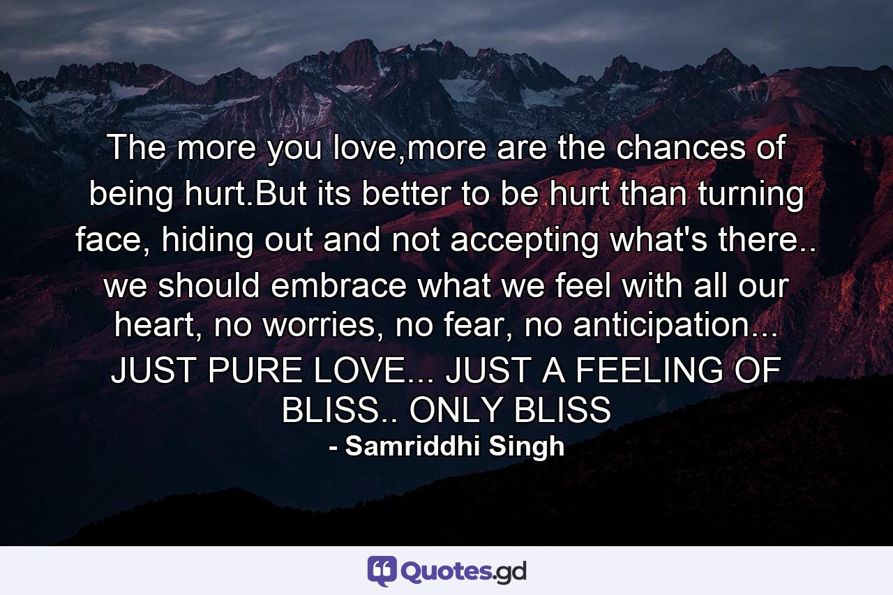 The more you love,more are the chances of being hurt.But its better to be hurt than turning face, hiding out and not accepting what's there.. we should embrace what we feel with all our heart, no worries, no fear, no anticipation... JUST PURE LOVE... JUST A FEELING OF BLISS.. ONLY BLISS - Quote by Samriddhi Singh