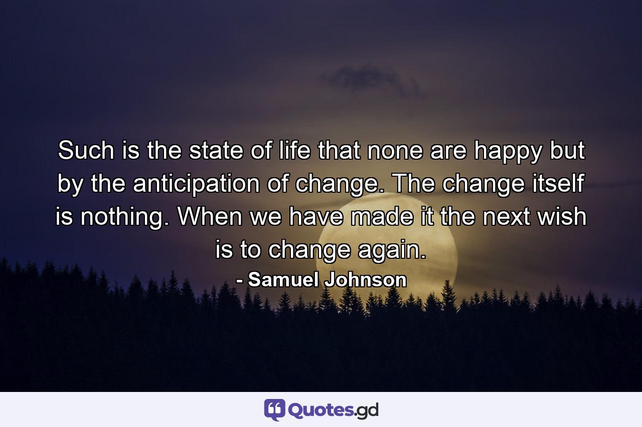 Such is the state of life that none are happy but by the anticipation of change. The change itself is nothing. When we have made it  the next wish is to change again. - Quote by Samuel Johnson