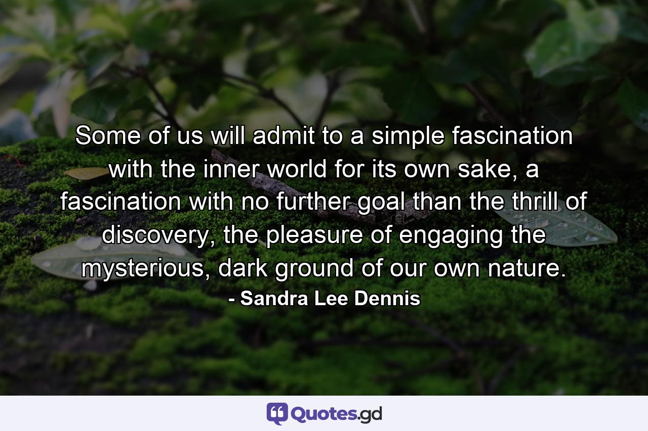 Some of us will admit to a simple fascination with the inner world for its own sake, a fascination with no further goal than the thrill of discovery, the pleasure of engaging the mysterious, dark ground of our own nature. - Quote by Sandra Lee Dennis