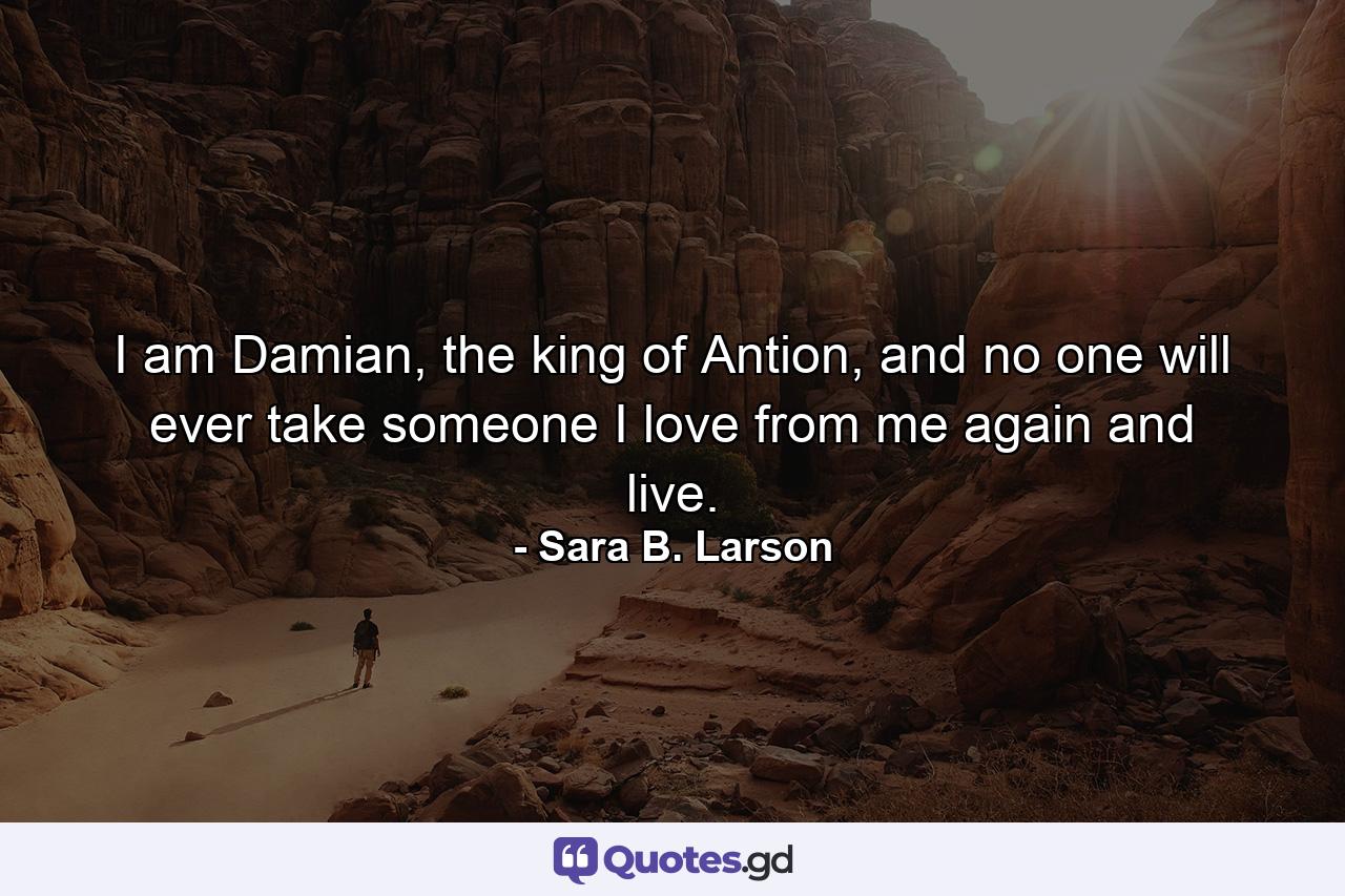 I am Damian, the king of Antion, and no one will ever take someone I love from me again and live. - Quote by Sara B. Larson