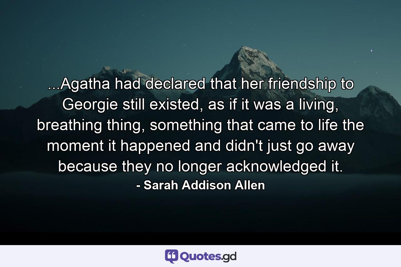 ...Agatha had declared that her friendship to Georgie still existed, as if it was a living, breathing thing, something that came to life the moment it happened and didn't just go away because they no longer acknowledged it. - Quote by Sarah Addison Allen