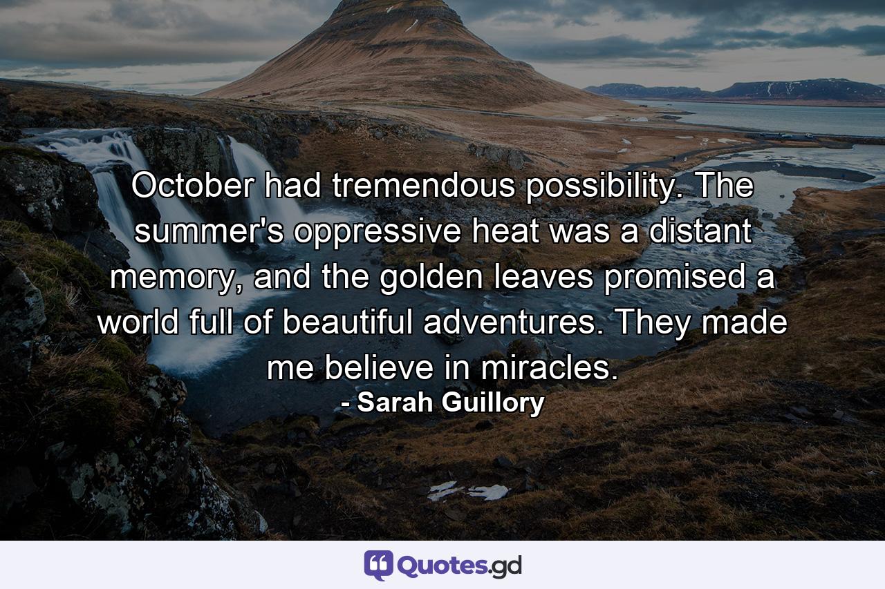 October had tremendous possibility. The summer's oppressive heat was a distant memory, and the golden leaves promised a world full of beautiful adventures. They made me believe in miracles. - Quote by Sarah Guillory