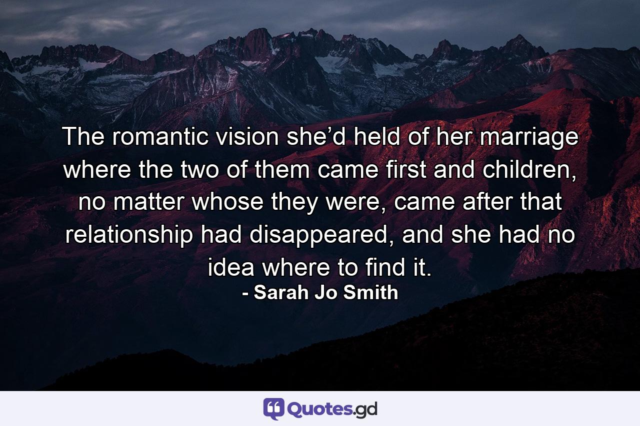 The romantic vision she’d held of her marriage where the two of them came first and children, no matter whose they were, came after that relationship had disappeared, and she had no idea where to find it. - Quote by Sarah Jo Smith