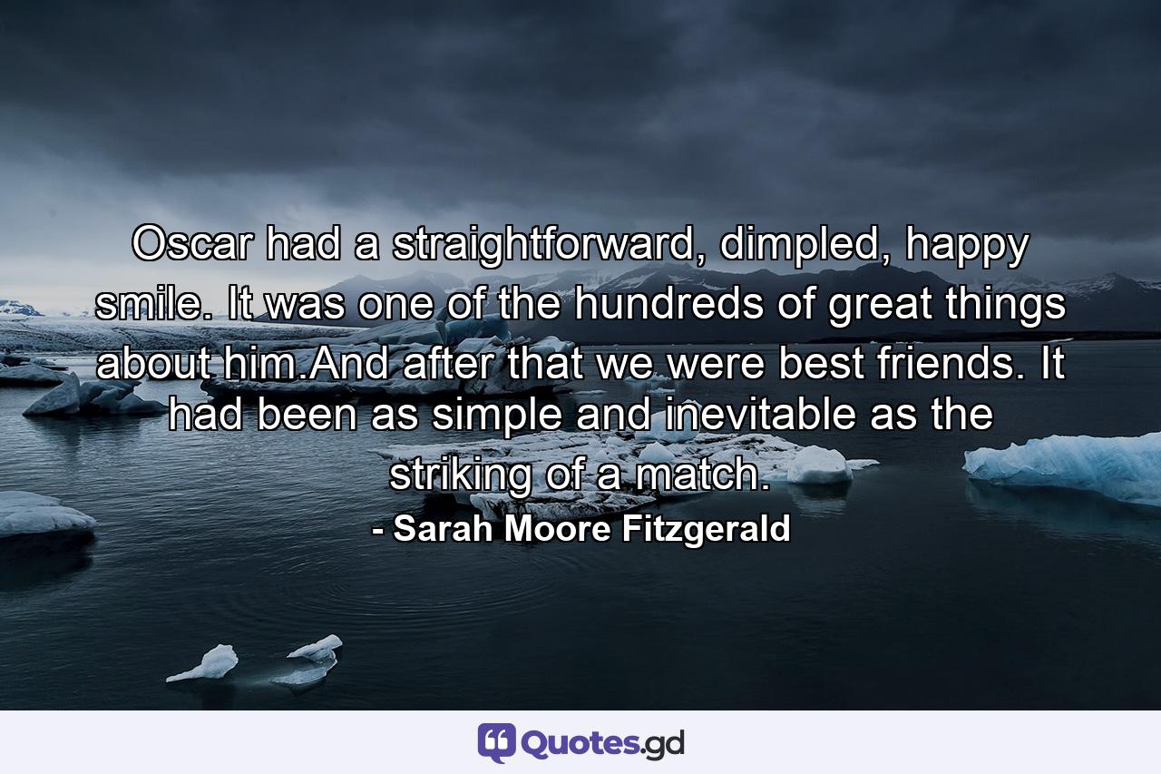 Oscar had a straightforward, dimpled, happy smile. It was one of the hundreds of great things about him.And after that we were best friends. It had been as simple and inevitable as the striking of a match. - Quote by Sarah Moore Fitzgerald