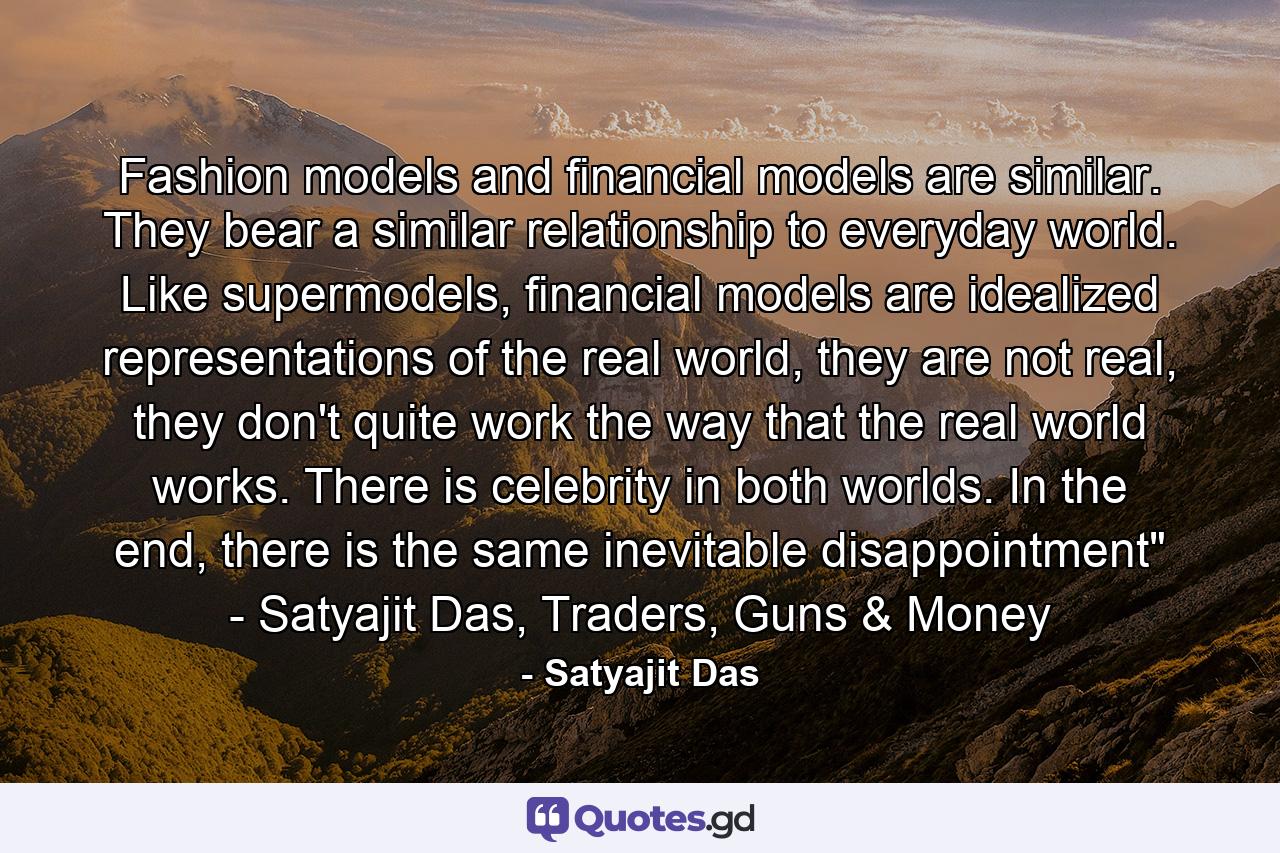 Fashion models and financial models are similar. They bear a similar relationship to everyday world. Like supermodels, financial models are idealized representations of the real world, they are not real, they don't quite work the way that the real world works. There is celebrity in both worlds. In the end, there is the same inevitable disappointment