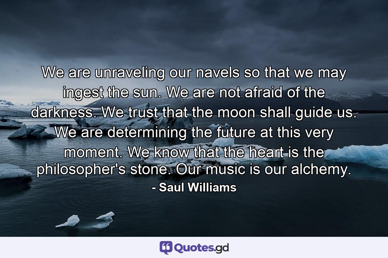 We are unraveling our navels so that we may ingest the sun. We are not afraid of the darkness. We trust that the moon shall guide us. We are determining the future at this very moment. We know that the heart is the philosopher's stone. Our music is our alchemy. - Quote by Saul Williams