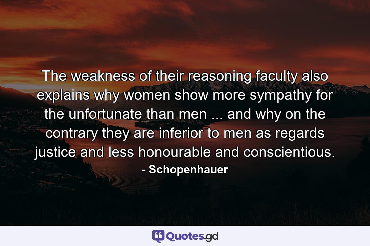 The weakness of their reasoning faculty also explains why women show more sympathy for the unfortunate than men ... and why  on the contrary  they are inferior to men as regards justice  and less honourable and conscientious. - Quote by Schopenhauer