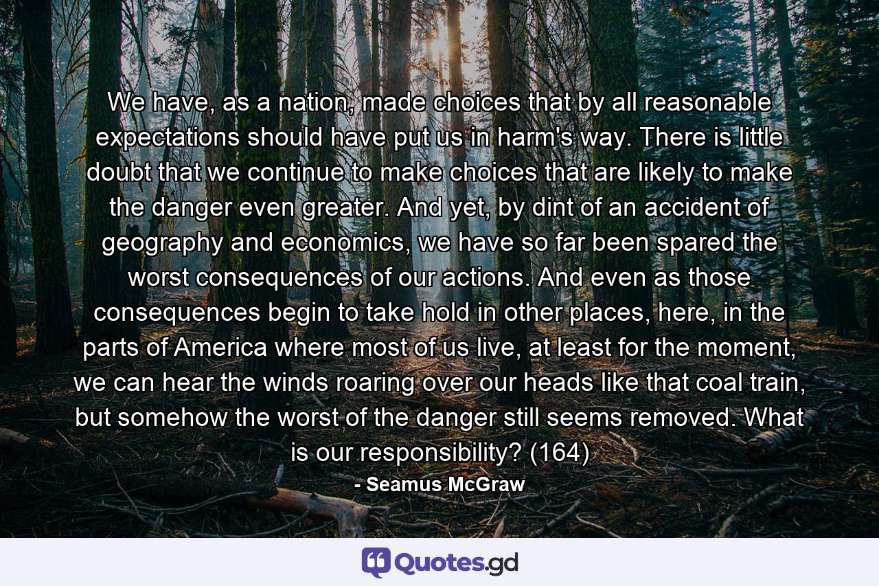 We have, as a nation, made choices that by all reasonable expectations should have put us in harm's way. There is little doubt that we continue to make choices that are likely to make the danger even greater. And yet, by dint of an accident of geography and economics, we have so far been spared the worst consequences of our actions. And even as those consequences begin to take hold in other places, here, in the parts of America where most of us live, at least for the moment, we can hear the winds roaring over our heads like that coal train, but somehow the worst of the danger still seems removed. What is our responsibility? (164) - Quote by Seamus McGraw