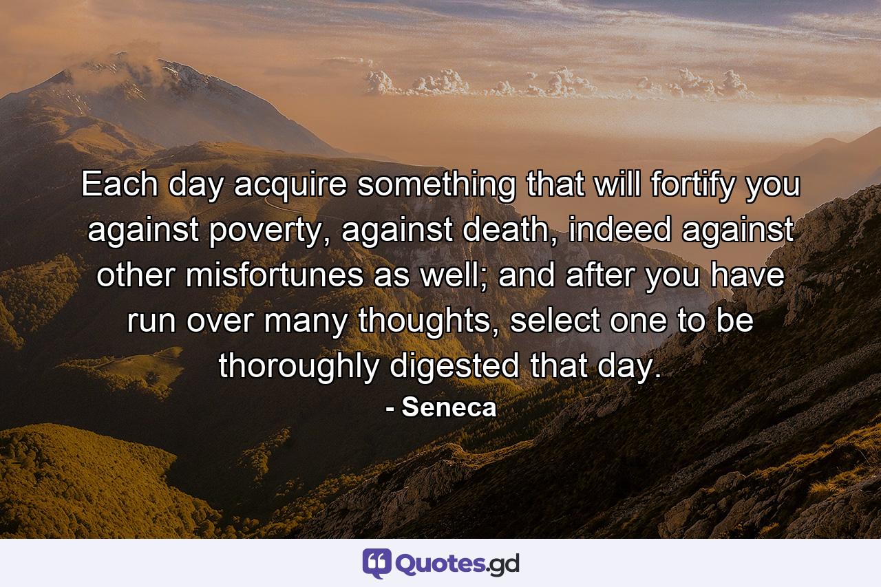 Each day acquire something that will fortify you against poverty, against death, indeed against other misfortunes as well; and after you have run over many thoughts, select one to be thoroughly digested that day. - Quote by Seneca