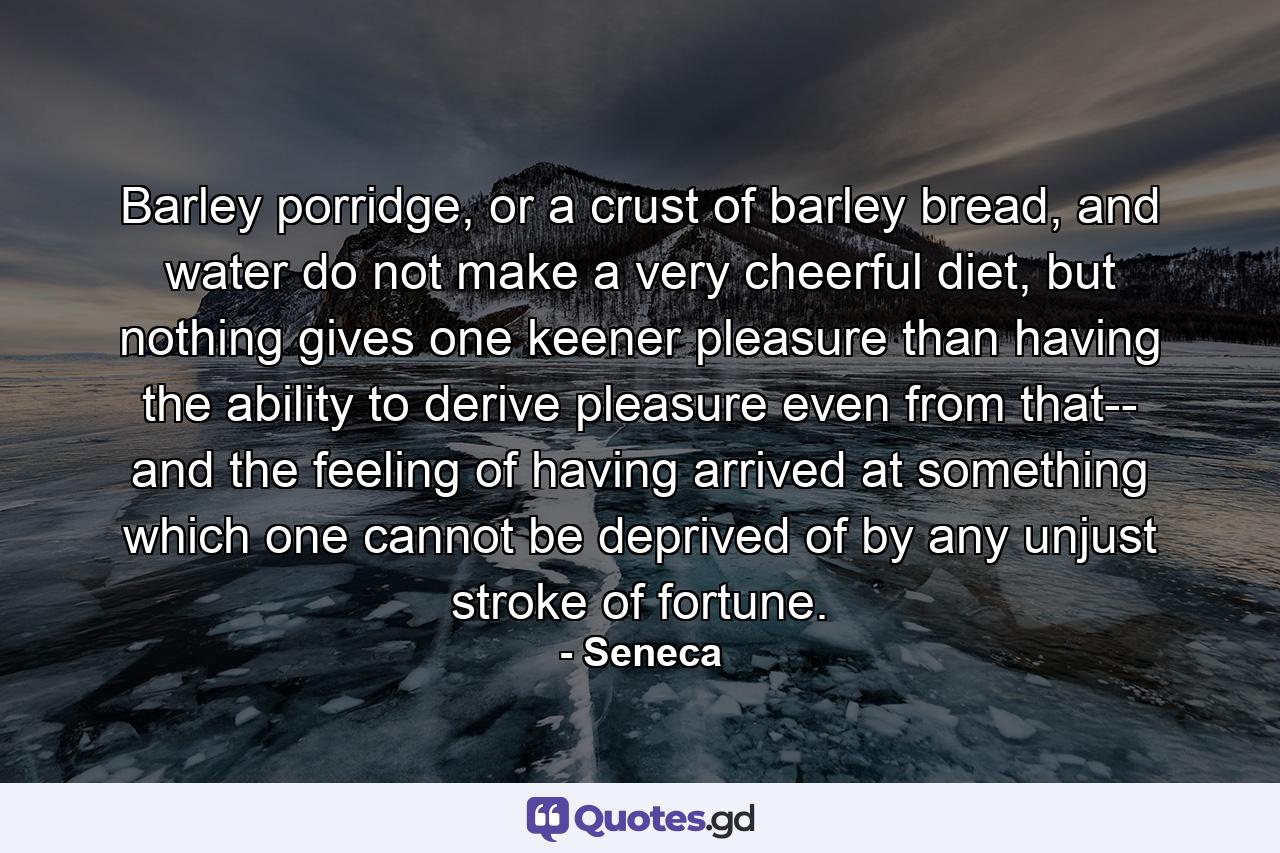 Barley porridge, or a crust of barley bread, and water do not make a very cheerful diet, but nothing gives one keener pleasure than having the ability to derive pleasure even from that-- and the feeling of having arrived at something which one cannot be deprived of by any unjust stroke of fortune. - Quote by Seneca