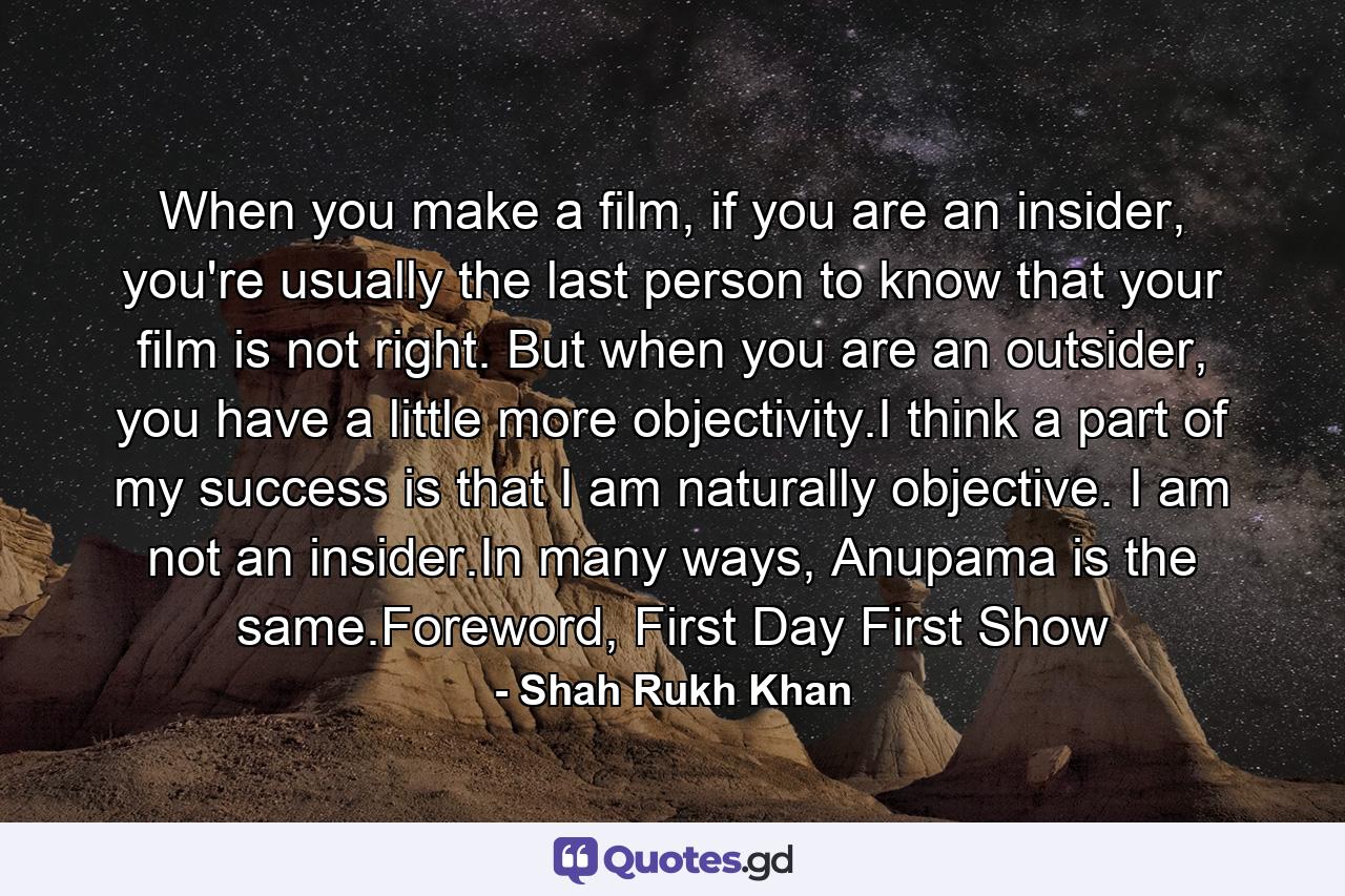 When you make a film, if you are an insider, you're usually the last person to know that your film is not right. But when you are an outsider, you have a little more objectivity.I think a part of my success is that I am naturally objective. I am not an insider.In many ways, Anupama is the same.Foreword, First Day First Show - Quote by Shah Rukh Khan