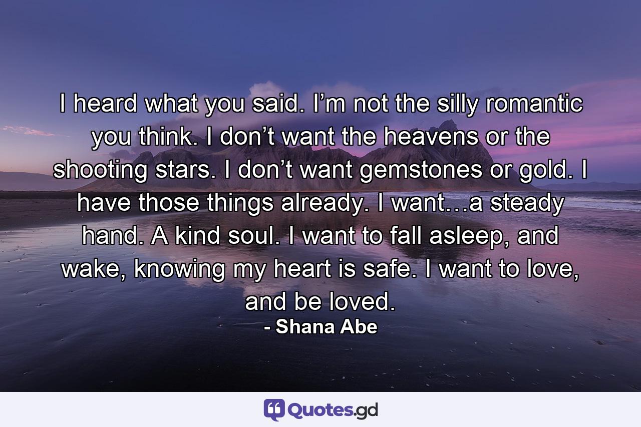 I heard what you said. I’m not the silly romantic you think. I don’t want the heavens or the shooting stars. I don’t want gemstones or gold. I have those things already. I want…a steady hand. A kind soul. I want to fall asleep, and wake, knowing my heart is safe. I want to love, and be loved. - Quote by Shana Abe