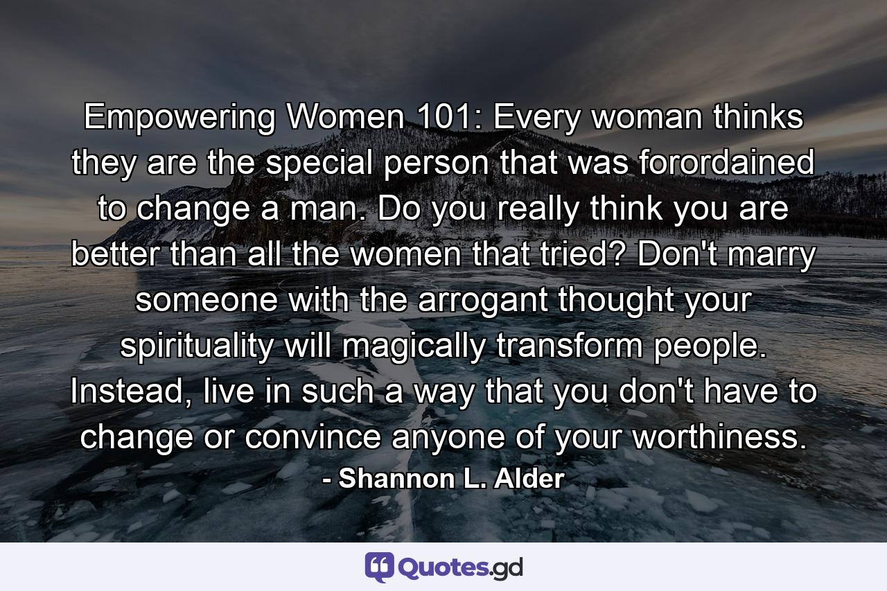 Empowering Women 101: Every woman thinks they are the special person that was forordained to change a man. Do you really think you are better than all the women that tried? Don't marry someone with the arrogant thought your spirituality will magically transform people. Instead, live in such a way that you don't have to change or convince anyone of your worthiness. - Quote by Shannon L. Alder