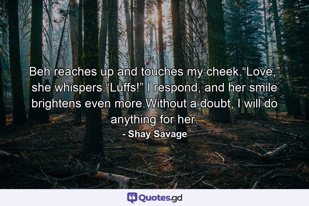 Beh reaches up and touches my cheek.“Love,” she whispers.“Luffs!” I respond, and her smile brightens even more.Without a doubt, I will do anything for her. - Quote by Shay Savage