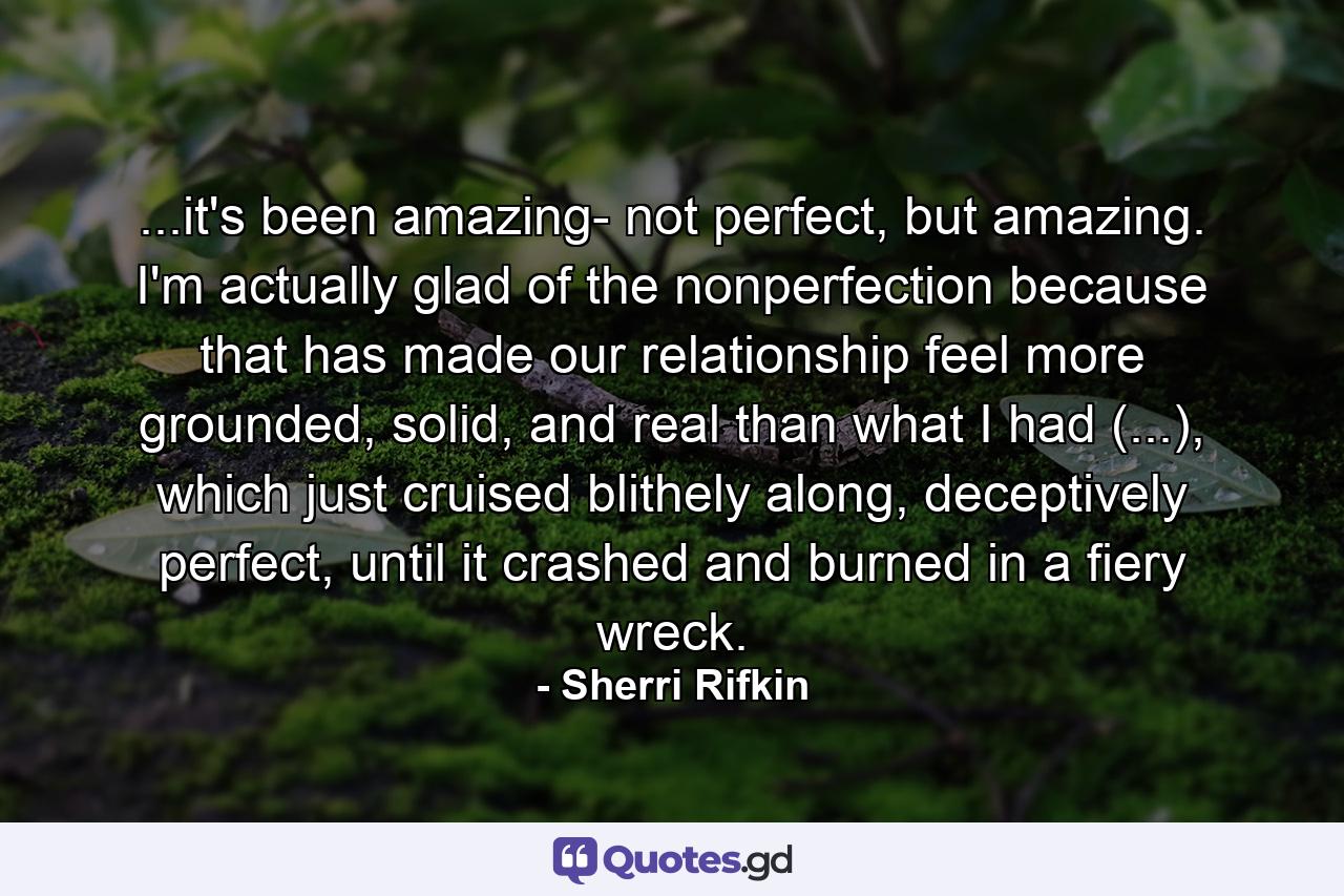 ...it's been amazing- not perfect, but amazing. I'm actually glad of the nonperfection because that has made our relationship feel more grounded, solid, and real than what I had (...), which just cruised blithely along, deceptively perfect, until it crashed and burned in a fiery wreck. - Quote by Sherri Rifkin