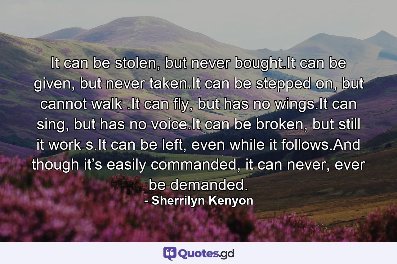 It can be stolen, but never bought.It can be given, but never taken.It can be stepped on, but cannot walk .It can fly, but has no wings.It can sing, but has no voice.It can be broken, but still it work s.It can be left, even while it follows.And though it’s easily commanded, it can never, ever be demanded. - Quote by Sherrilyn Kenyon